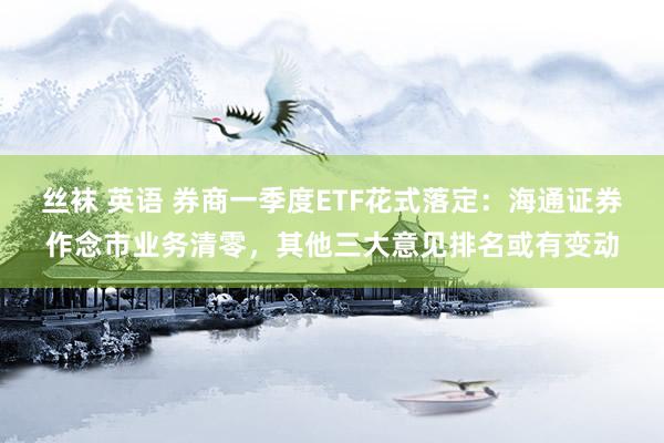 丝袜 英语 券商一季度ETF花式落定：海通证券作念市业务清零，其他三大意见排名或有变动