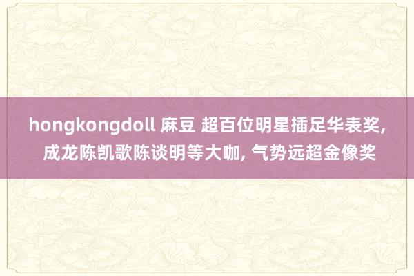 hongkongdoll 麻豆 超百位明星插足华表奖， 成龙陈凯歌陈谈明等大咖， 气势远超金像奖