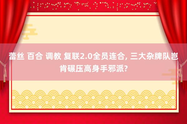 蕾丝 百合 调教 复联2.0全员连合， 三大杂牌队岂肯碾压高身手邪派?