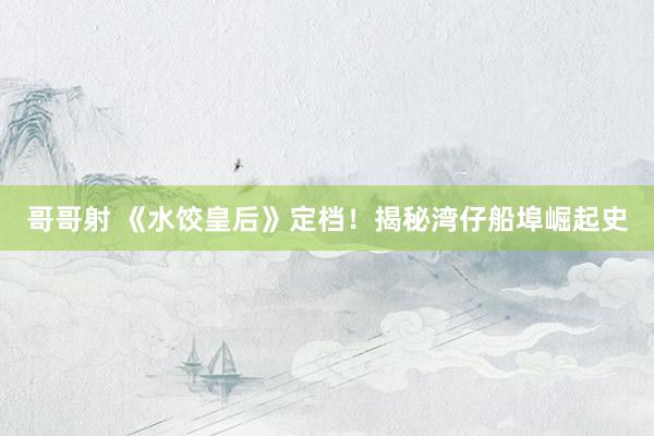 哥哥射 《水饺皇后》定档！揭秘湾仔船埠崛起史