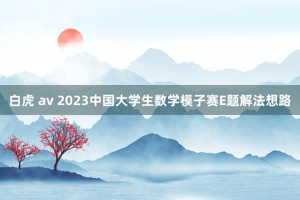 白虎 av 2023中国大学生数学模子赛E题解法想路