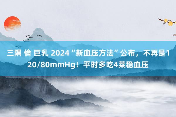 三隅 倫 巨乳 2024“新血压方法”公布，不再是120/80mmHg！平时多吃4菜稳血压