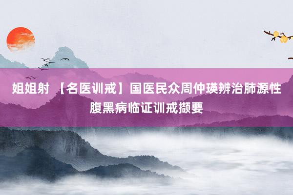 姐姐射 【名医训戒】国医民众周仲瑛辨治肺源性腹黑病临证训戒撷要