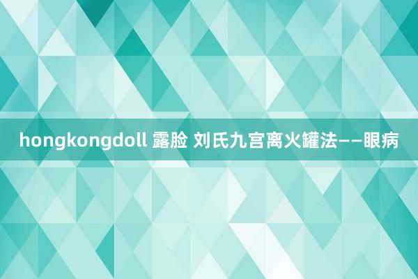 hongkongdoll 露脸 刘氏九宫离火罐法——眼病