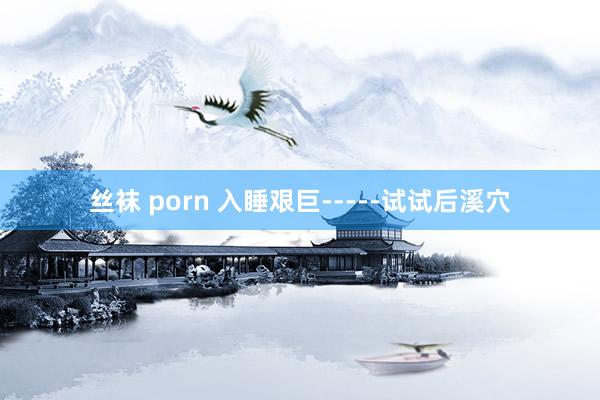丝袜 porn 入睡艰巨-----试试后溪穴