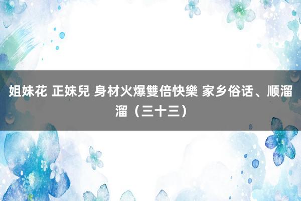 姐妹花 正妹兒 身材火爆雙倍快樂 家乡俗话、顺溜溜（三十三）