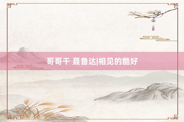 哥哥干 聂鲁达|相见的酷好