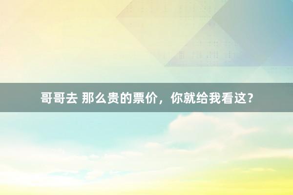哥哥去 那么贵的票价，你就给我看这？