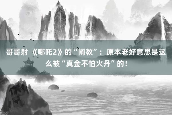 哥哥射 《哪吒2》的“阐教”：原本老好意思是这么被“真金不怕火丹”的！